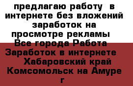 предлагаю работу  в интернете без вложений,заработок на просмотре рекламы - Все города Работа » Заработок в интернете   . Хабаровский край,Комсомольск-на-Амуре г.